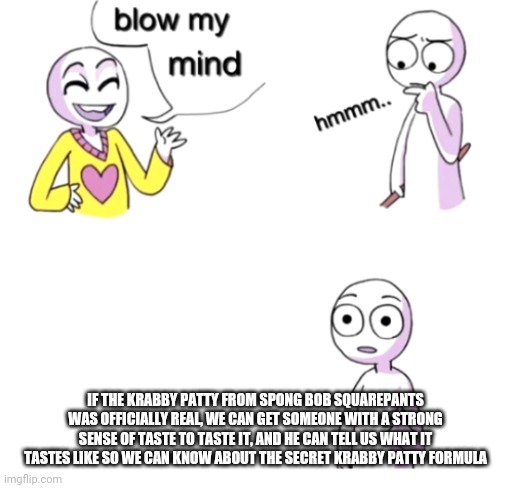 Blow my mind | IF THE KRABBY PATTY FROM SPONG BOB SQUAREPANTS WAS OFFICIALLY REAL, WE CAN GET SOMEONE WITH A STRONG SENSE OF TASTE TO TASTE IT, AND HE CAN TELL US WHAT IT TASTES LIKE SO WE CAN KNOW ABOUT THE SECRET KRABBY PATTY FORMULA | image tagged in blow my mind | made w/ Imgflip meme maker