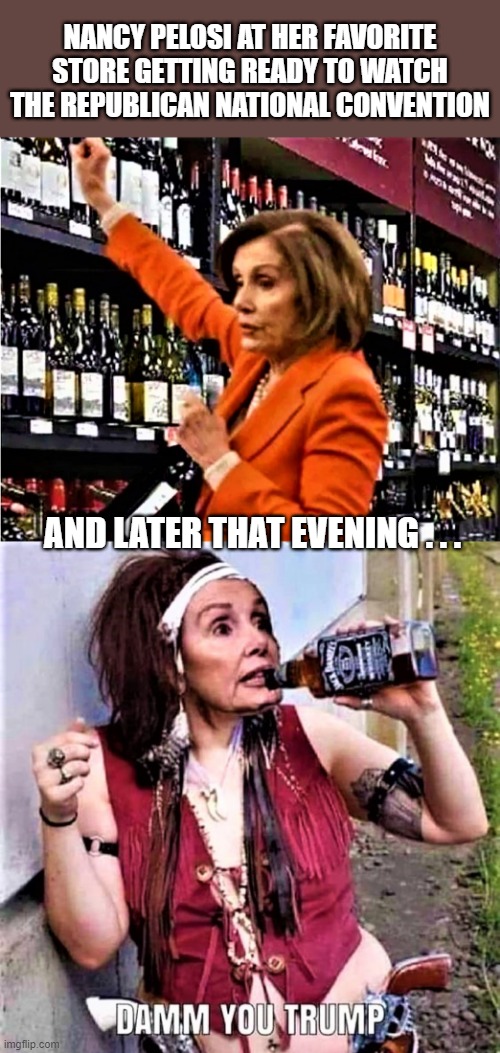 Nancy Pelosi at liquor store and drunk | NANCY PELOSI AT HER FAVORITE STORE GETTING READY TO WATCH THE REPUBLICAN NATIONAL CONVENTION; AND LATER THAT EVENING . . . | image tagged in political meme,nancy pelosi,republican national convention,liquor store,donald trump,drunk girl | made w/ Imgflip meme maker