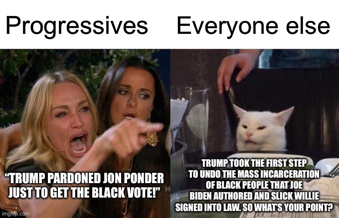 Trump pardons Ponder, and progressives accuse Trump of pandering. | Progressives; Everyone else; TRUMP TOOK THE FIRST STEP TO UNDO THE MASS INCARCERATION OF BLACK PEOPLE THAT JOE BIDEN AUTHORED AND SLICK WILLIE SIGNED INTO LAW. SO WHAT’S YOUR POINT? “TRUMP PARDONED JON PONDER JUST TO GET THE BLACK VOTE!” | image tagged in memes,woman yelling at cat,donald trump,black,joe biden,bill clinton | made w/ Imgflip meme maker