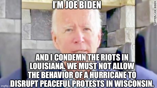 Joe Biden | I’M JOE BIDEN; AND I CONDEMN THE RIOTS IN LOUISIANA. WE MUST NOT ALLOW THE BEHAVIOR OF A HURRICANE TO DISRUPT PEACEFUL PROTESTS IN WISCONSIN. | image tagged in joe biden,democrat,riots,memes | made w/ Imgflip meme maker