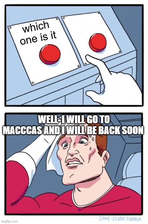 Two Buttons Meme | which one is it; WELL  I WILL GO TO MACCCAS AND I WILL BE BACK SOON | image tagged in memes,two buttons | made w/ Imgflip meme maker