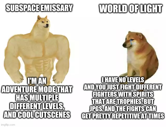 Buff Doge vs. Cheems Meme | SUBSPACE EMISSARY WORLD OF LIGHT I'M AN ADVENTURE MODE THAT HAS MULTIPLE DIFFERENT LEVELS, AND COOL CUTSCENES I HAVE NO LEVELS AND YOU JUST  | image tagged in buff doge vs cheems | made w/ Imgflip meme maker