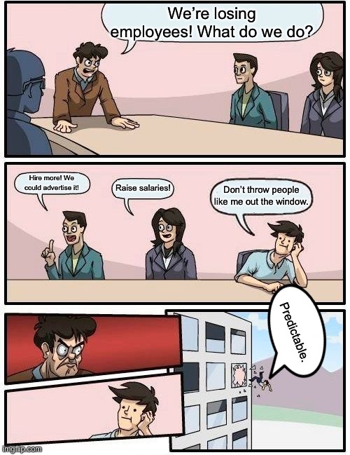Don’t throw me out the window | We’re losing employees! What do we do? Hire more! We could advertise it! Raise salaries! Don’t throw people like me out the window. Predictable. | image tagged in memes,boardroom meeting suggestion | made w/ Imgflip meme maker