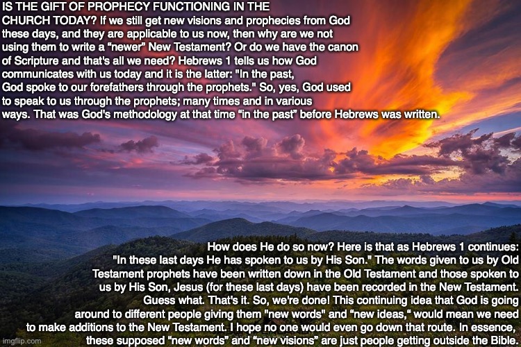 IS THE GIFT OF PROPHECY FUNCTIONING IN THE CHURCH TODAY? If we still get new visions and prophecies from God these days, and they are applicable to us now, then why are we not using them to write a “newer” New Testament? Or do we have the canon of Scripture and that's all we need? Hebrews 1 tells us how God communicates with us today and it is the latter: "In the past, God spoke to our forefathers through the prophets." So, yes, God used to speak to us through the prophets; many times and in various ways. That was God's methodology at that time “in the past” before Hebrews was written. How does He do so now? Here is that as Hebrews 1 continues: "In these last days He has spoken to us by His Son." The words given to us by Old Testament prophets have been written down in the Old Testament and those spoken to us by His Son, Jesus (for these last days) have been recorded in the New Testament. Guess what. That's it. So, we're done! This continuing idea that God is going around to different people giving them "new words" and “new ideas,“ would mean we need to make additions to the New Testament. I hope no one would even go down that route. In essence, 
these supposed “new words” and “new visions” are just people getting outside the Bible. | image tagged in prophecy,future,bible,god,jesus,christian | made w/ Imgflip meme maker