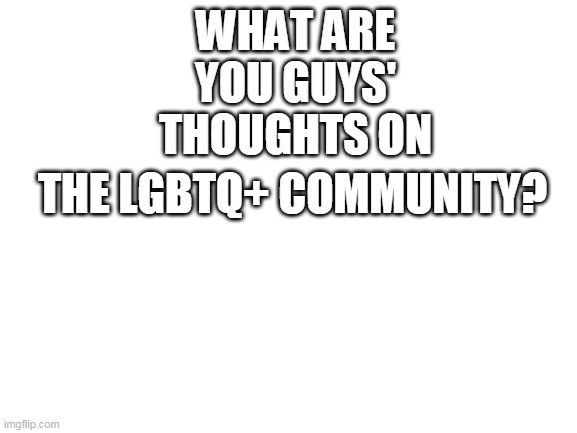 I'm just confused about what we're supposed to think of them so thoughts are appreciated | WHAT ARE YOU GUYS' THOUGHTS ON; THE LGBTQ+ COMMUNITY? | image tagged in blank white template | made w/ Imgflip meme maker