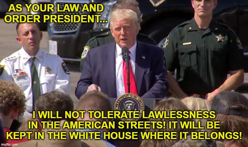 Law and Order Trump | AS YOUR LAW AND ORDER PRESIDENT... I WILL NOT TOLERATE LAWLESSNESS IN THE AMERICAN STREETS! IT WILL BE KEPT IN THE WHITE HOUSE WHERE IT BELONGS! | image tagged in law and order trump | made w/ Imgflip meme maker