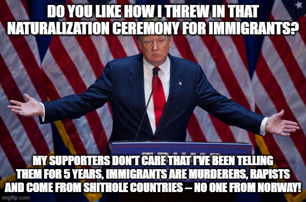 Do you like how I threw in that Naturalization Ceremony for Immigrants? | DO YOU LIKE HOW I THREW IN THAT NATURALIZATION CEREMONY FOR IMMIGRANTS? MY SUPPORTERS DON'T CARE THAT I'VE BEEN TELLING THEM FOR 5 YEARS, IMMIGRANTS ARE MURDERERS, RAPISTS AND COME FROM SHITHOLE COUNTRIES -- NO ONE FROM NORWAY! | image tagged in donald trump | made w/ Imgflip meme maker