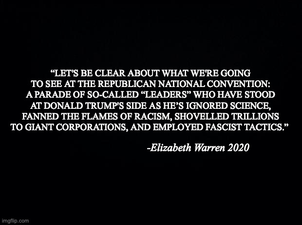 Trump Fluffers | “LET'S BE CLEAR ABOUT WHAT WE'RE GOING TO SEE AT THE REPUBLICAN NATIONAL CONVENTION: A PARADE OF SO-CALLED “LEADERS” WHO HAVE STOOD AT DONALD TRUMP'S SIDE AS HE’S IGNORED SCIENCE, FANNED THE FLAMES OF RACISM, SHOVELLED TRILLIONS TO GIANT CORPORATIONS, AND EMPLOYED FASCIST TACTICS.”; -Elizabeth Warren 2020 | image tagged in black background,trump,lies,corrupt | made w/ Imgflip meme maker