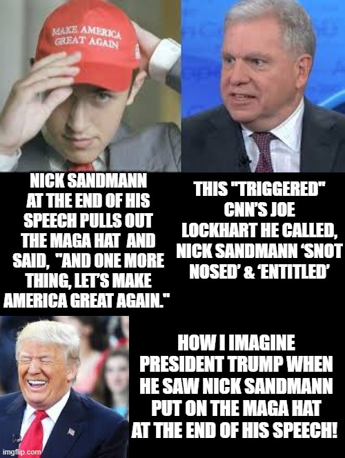 "And One More Thing, Lets Make America Great Again" Nick Sandmann Said as He Pulls Out His MAGA Hat! | HOW I IMAGINE PRESIDENT TRUMP WHEN HE SAW NICK SANDMANN PUT ON THE MAGA HAT AT THE END OF HIS SPEECH! | image tagged in republicans,rnc convention | made w/ Imgflip meme maker