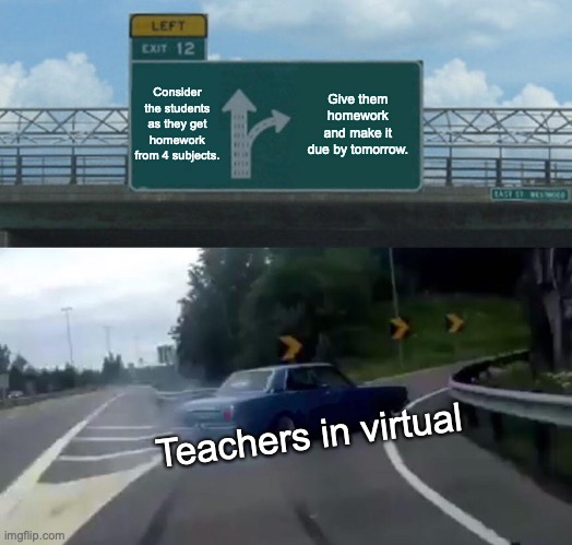 School started today and am already getting hell. | Consider the students as they get homework from 4 subjects. Give them homework and make it due by tomorrow. Teachers in virtual | image tagged in memes,left exit 12 off ramp | made w/ Imgflip meme maker