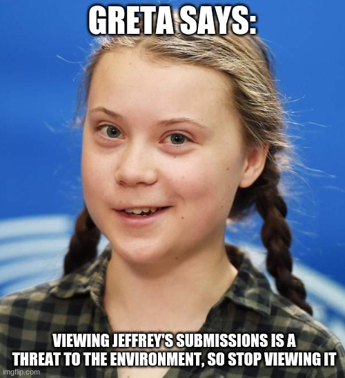 Greta Thunberg | GRETA SAYS: VIEWING JEFFREY'S SUBMISSIONS IS A THREAT TO THE ENVIRONMENT, SO STOP VIEWING IT | image tagged in greta thunberg | made w/ Imgflip meme maker