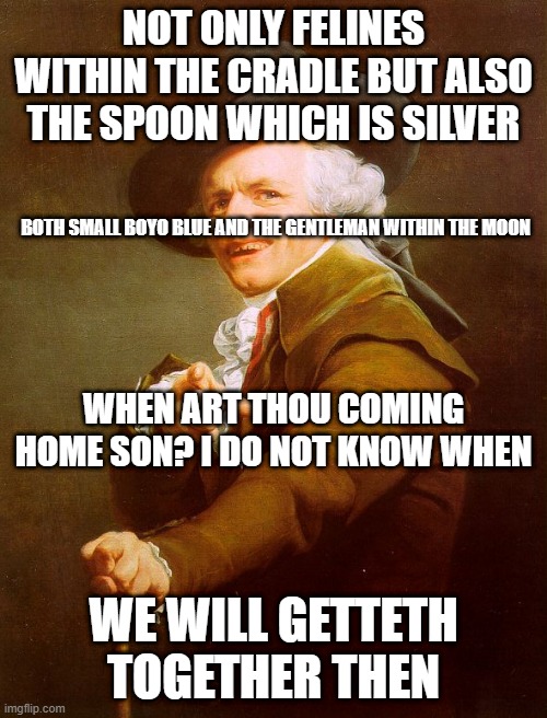Old English Rap | NOT ONLY FELINES WITHIN THE CRADLE BUT ALSO THE SPOON WHICH IS SILVER; BOTH SMALL BOYO BLUE AND THE GENTLEMAN WITHIN THE MOON; WHEN ART THOU COMING HOME SON? I DO NOT KNOW WHEN; WE WILL GETTETH TOGETHER THEN | image tagged in old english rap | made w/ Imgflip meme maker