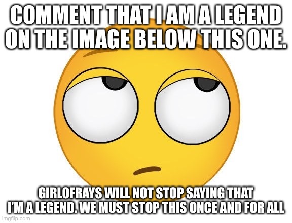 I have no choice. 20 people and I’ll admit that I’m a legend (while knowing I’m not. Yet) | COMMENT THAT I AM A LEGEND ON THE IMAGE BELOW THIS ONE. GIRLOFRAYS WILL NOT STOP SAYING THAT I’M A LEGEND. WE MUST STOP THIS ONCE AND FOR ALL | image tagged in rolling eyes | made w/ Imgflip meme maker