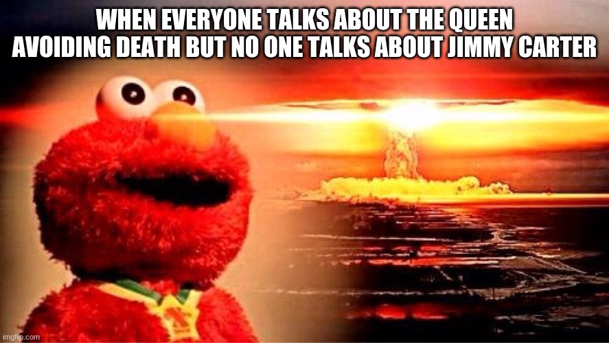 elmo nuclear explosion | WHEN EVERYONE TALKS ABOUT THE QUEEN AVOIDING DEATH BUT NO ONE TALKS ABOUT JIMMY CARTER | image tagged in elmo nuclear explosion | made w/ Imgflip meme maker