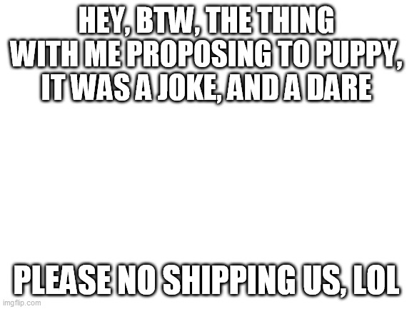 Blank White Template | HEY, BTW, THE THING WITH ME PROPOSING TO PUPPY, IT WAS A JOKE, AND A DARE; PLEASE NO SHIPPING US, LOL | image tagged in blank white template | made w/ Imgflip meme maker