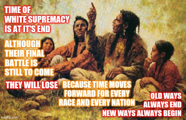 On That You Can Depend | TIME OF WHITE SUPREMACY IS AT IT'S END; ALTHOUGH THEIR FINAL BATTLE IS STILL TO COME; THEY WILL LOSE; OLD WAYS ALWAYS END
NEW WAYS ALWAYS BEGIN; BECAUSE TIME MOVES FORWARD FOR EVERY RACE AND EVERY NATION | image tagged in american indians,memes,time waits for no man,the future is now old man,white supremacy,white privilege | made w/ Imgflip meme maker