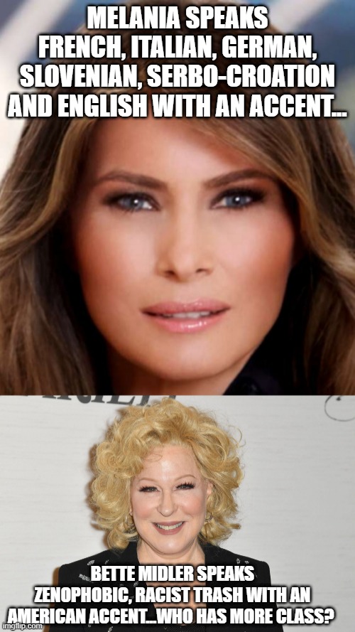 Melania vs. Bette Midler |  MELANIA SPEAKS FRENCH, ITALIAN, GERMAN, SLOVENIAN, SERBO-CROATION AND ENGLISH WITH AN ACCENT... BETTE MIDLER SPEAKS ZENOPHOBIC, RACIST TRASH WITH AN AMERICAN ACCENT...WHO HAS MORE CLASS? | image tagged in melania trump | made w/ Imgflip meme maker