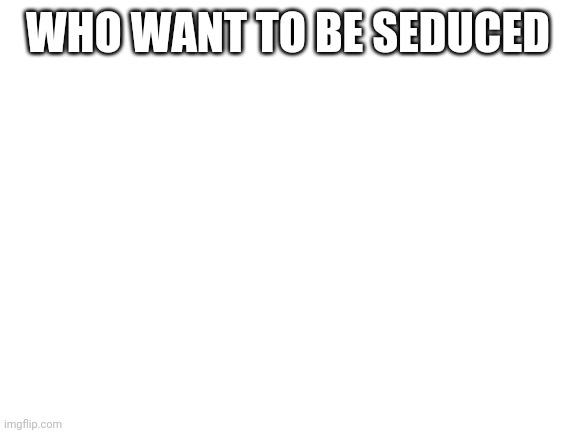 Blank White Template | WHO WANT TO BE SEDUCED | image tagged in blank white template | made w/ Imgflip meme maker