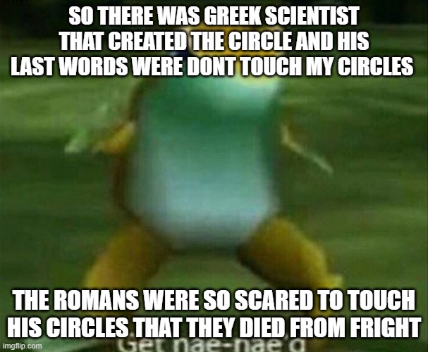 Get nae-nae'd | SO THERE WAS GREEK SCIENTIST THAT CREATED THE CIRCLE AND HIS LAST WORDS WERE DONT TOUCH MY CIRCLES; THE ROMANS WERE SO SCARED TO TOUCH HIS CIRCLES THAT THEY DIED FROM FRIGHT | image tagged in get nae-nae'd | made w/ Imgflip meme maker