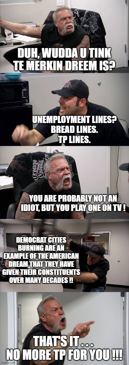 American Chopper Argument Meme | DUH, WUDDA U TINK TE MERKIN DREEM IS? UNEMPLOYMENT LINES?
BREAD LINES.
TP LINES. YOU ARE PROBABLY NOT AN IDIOT, BUT YOU PLAY ONE ON TV ! DEM | image tagged in memes,american chopper argument | made w/ Imgflip meme maker