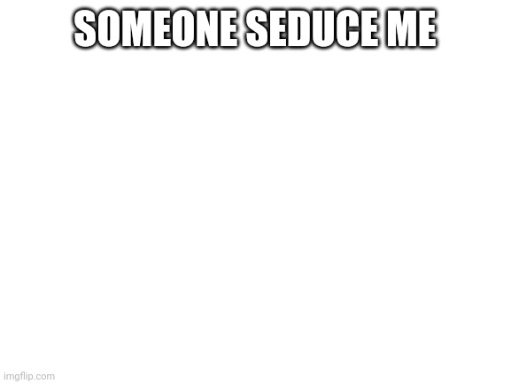 Blank White Template | SOMEONE SEDUCE ME | image tagged in blank white template | made w/ Imgflip meme maker