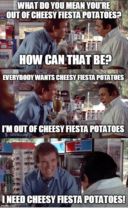 I NEED CHEESY FIESTA POTATOES! | WHAT DO YOU MEAN YOU'RE OUT OF CHEESY FIESTA POTATOES? HOW CAN THAT BE? EVERYBODY WANTS CHEESY FIESTA POTATOES; I'M OUT OF CHEESY FIESTA POTATOES; I NEED CHEESY FIESTA POTATOES! | image tagged in i need chocolate,memes,clifford,charles grodin,store clerk | made w/ Imgflip meme maker