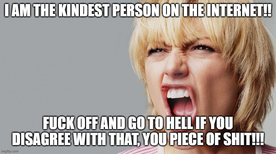 Every.Single.Time. | I AM THE KINDEST PERSON ON THE INTERNET!! FUCK OFF AND GO TO HELL IF YOU DISAGREE WITH THAT, YOU PIECE OF SHIT!!! | image tagged in angry woman yelling | made w/ Imgflip meme maker