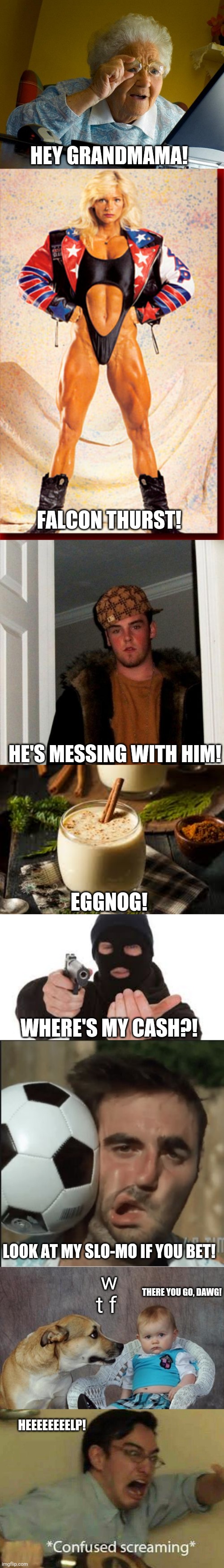 Third meme based on this - https://youtu.be/V5LEavfECV0 | HEY GRANDMAMA! FALCON THURST! HE'S MESSING WITH HIM! EGGNOG! WHERE'S MY CASH?! w t f; LOOK AT MY SLO-MO IF YOU BET! THERE YOU GO, DAWG! HEEEEEEEELP! | image tagged in memes,scumbag steve,grandma finds the internet,gladys falcon,dad joke dog,robber | made w/ Imgflip meme maker