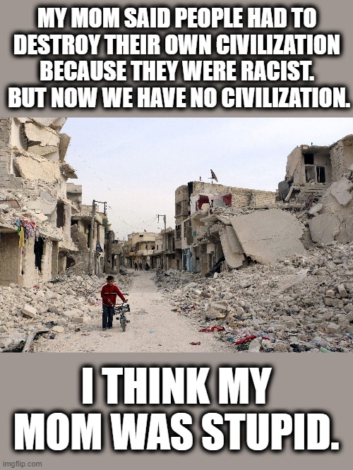 MY MOM SAID PEOPLE HAD TO DESTROY THEIR OWN CIVILIZATION BECAUSE THEY WERE RACIST.  BUT NOW WE HAVE NO CIVILIZATION. I THINK MY MOM WAS STUPID. | image tagged in memes,stupid liberals,civilization,riots and looting in cities,racism | made w/ Imgflip meme maker