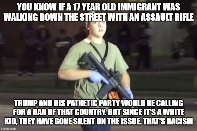 Kyle Rittenhouse | YOU KNOW IF A 17 YEAR OLD IMMIGRANT WAS WALKING DOWN THE STREET WITH AN ASSAULT RIFLE; TRUMP AND HIS PATHETIC PARTY WOULD BE CALLING FOR A BAN OF THAT COUNTRY. BUT SINCE IT'S A WHITE KID, THEY HAVE GONE SILENT ON THE ISSUE. THAT'S RACISM | image tagged in kyle rittenhouse | made w/ Imgflip meme maker