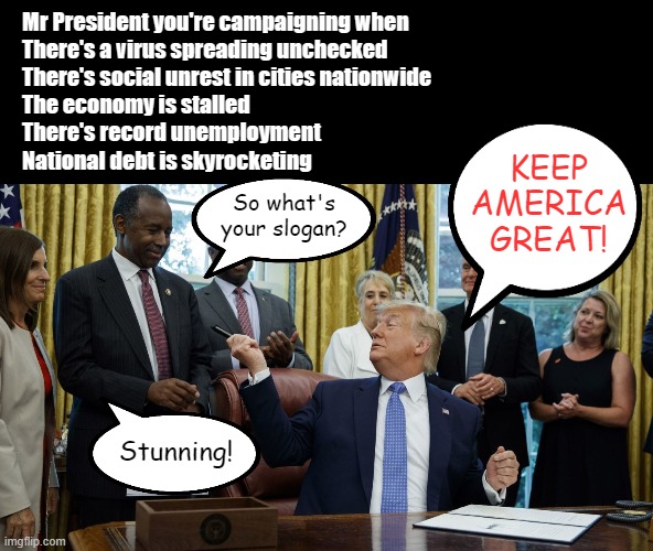 I ran out of room but there are many more bullet points for that list. | Mr President you're campaigning when
There's a virus spreading unchecked
There's social unrest in cities nationwide
The economy is stalled
There's record unemployment
National debt is skyrocketing; KEEP AMERICA GREAT! So what's your slogan? Stunning! | image tagged in memes,trump panderers,keep america great,the biggest lie,2020 elections | made w/ Imgflip meme maker
