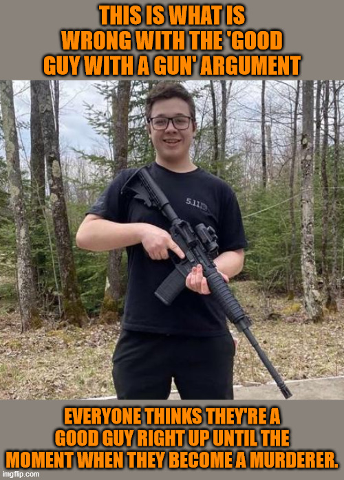 Seventeen year olds and indeed many adult gun owners lack the training and mental maturity to be arbiters of justice. | THIS IS WHAT IS WRONG WITH THE 'GOOD GUY WITH A GUN' ARGUMENT; EVERYONE THINKS THEY'RE A GOOD GUY RIGHT UP UNTIL THE MOMENT WHEN THEY BECOME A MURDERER. | image tagged in memes,politics | made w/ Imgflip meme maker