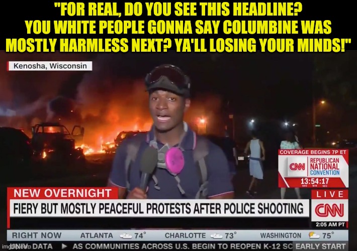 Its sad to see the door opened by Joseph Goebbels is still open in 2020. Wow CNN...just wow | "FOR REAL, DO YOU SEE THIS HEADLINE? YOU WHITE PEOPLE GONNA SAY COLUMBINE WAS MOSTLY HARMLESS NEXT? YA'LL LOSING YOUR MINDS!" | image tagged in mostly peaceful,political correctness,cnn | made w/ Imgflip meme maker