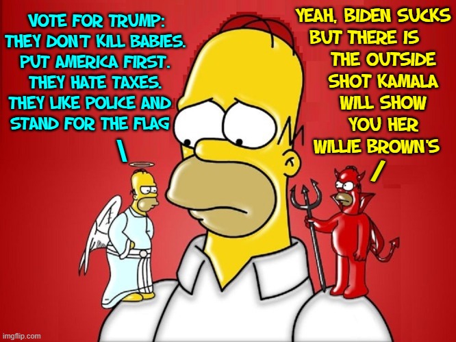 CHOICE 2020... well, if you're Homer Simpson | THERE IS THE OUTSIDE SHOT KAMALA WILL SHOW
YOU HER WILLIE BROWN'S; YEAH, BIDEN SUCKS
BUT; VOTE FOR TRUMP:
THEY DON'T KILL BABIES.
PUT AMERICA FIRST.
THEY HATE TAXES.
THEY LIKE POLICE AND  
STAND FOR THE FLAG; \; / | image tagged in vince vance,election 2020,joe biden,kamala harris,president trump,trump 2020 | made w/ Imgflip meme maker