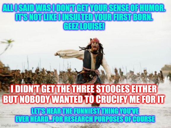 What Is Humor For The Win Alex | ALL I SAID WAS I DON'T GET YOUR SENSE OF HUMOR.  
IT'S NOT LIKE I INSULTED YOUR FIRST BORN.  
GEEZ LOUISE! I DIDN'T GET THE THREE STOOGES EITHER BUT NOBODY WANTED TO CRUCIFY ME FOR IT; LET'S HEAR THE FUNNIEST THING YOU'VE EVER HEARD...FOR RESEARCH PURPOSES OF COURSE | image tagged in memes,jack sparrow being chased,sense of humor,dark humor,stupid humor,i don't get it | made w/ Imgflip meme maker