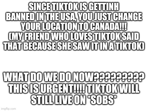 THIS IS URGENT | WHAT DO WE DO NOW?????????


THIS IS URGENT!!!! TIKTOK WILL STILL LIVE ON *SOBS*; SINCE TIKTOK IS GETTINH BANNED IN THE USA, YOU JUST CHANGE YOUR LOCATION TO CANADA!!! (MY FRIEND WHO LOVES TIKTOK SAID THAT BECAUSE SHE SAW IT IN A TIKTOK) | image tagged in blank white template,noooooooooooooooooooooooo,tiktok | made w/ Imgflip meme maker