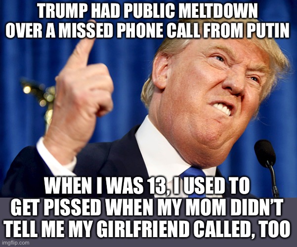 Totally the same thing | TRUMP HAD PUBLIC MELTDOWN OVER A MISSED PHONE CALL FROM PUTIN; WHEN I WAS 13, I USED TO GET PISSED WHEN MY MOM DIDN’T TELL ME MY GIRLFRIEND CALLED, TOO | image tagged in donald trump,donald trump is an idiot,vladimir putin | made w/ Imgflip meme maker