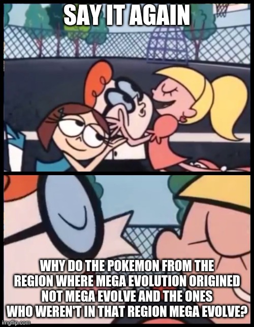 True True and True | SAY IT AGAIN; WHY DO THE POKEMON FROM THE REGION WHERE MEGA EVOLUTION ORIGINED NOT MEGA EVOLVE AND THE ONES WHO WEREN'T IN THAT REGION MEGA EVOLVE? | image tagged in memes,say it again dexter | made w/ Imgflip meme maker