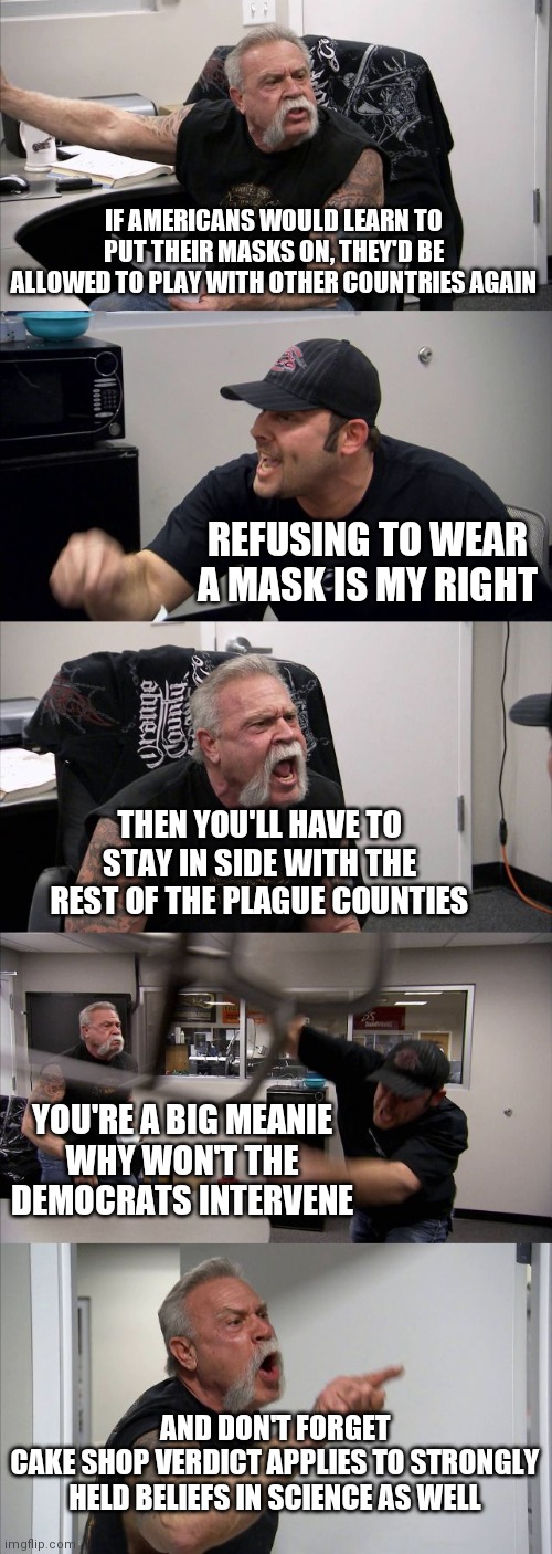 American Chopper Argument | IF AMERICANS WOULD LEARN TO PUT THEIR MASKS ON, THEY'D BE ALLOWED TO PLAY WITH OTHER COUNTRIES AGAIN; REFUSING TO WEAR A MASK IS MY RIGHT; THEN YOU'LL HAVE TO STAY IN SIDE WITH THE REST OF THE PLAGUE COUNTIES; YOU'RE A BIG MEANIE
WHY WON'T THE DEMOCRATS INTERVENE; AND DON'T FORGET
CAKE SHOP VERDICT APPLIES TO STRONGLY HELD BELIEFS IN SCIENCE AS WELL | image tagged in memes,american chopper argument | made w/ Imgflip meme maker