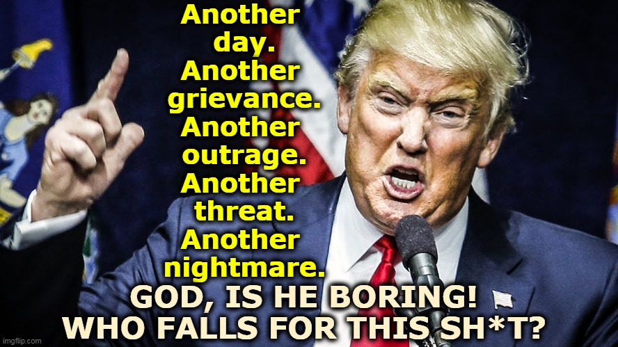 Every day, more whining about one thing or another. The Self-Pitier-in-Chief. Predictable victimology. | Another 
day.
Another 
grievance.
Another 
outrage.
Another 
threat.
Another 
nightmare. GOD, IS HE BORING!
WHO FALLS FOR THIS SH*T? | image tagged in trump,outrage,threat,nightmare,everyday,boring | made w/ Imgflip meme maker