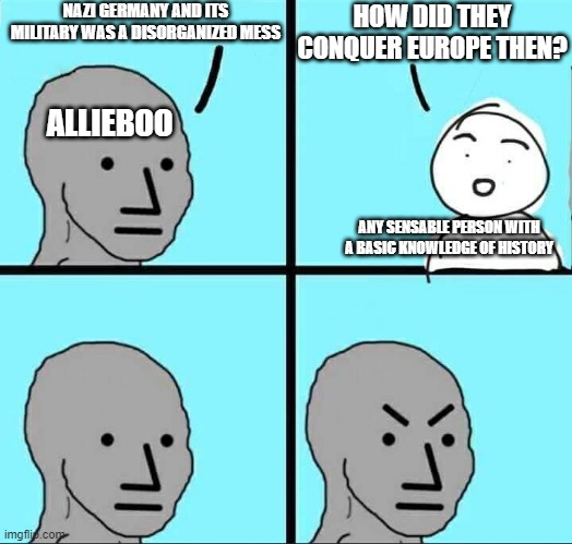 sorry but I have personal experience with people like this | NAZI GERMANY AND ITS MILITARY WAS A DISORGANIZED MESS; HOW DID THEY CONQUER EUROPE THEN? ALLIEBOO; ANY SENSABLE PERSON WITH A BASIC KNOWLEDGE OF HISTORY | image tagged in npc why | made w/ Imgflip meme maker