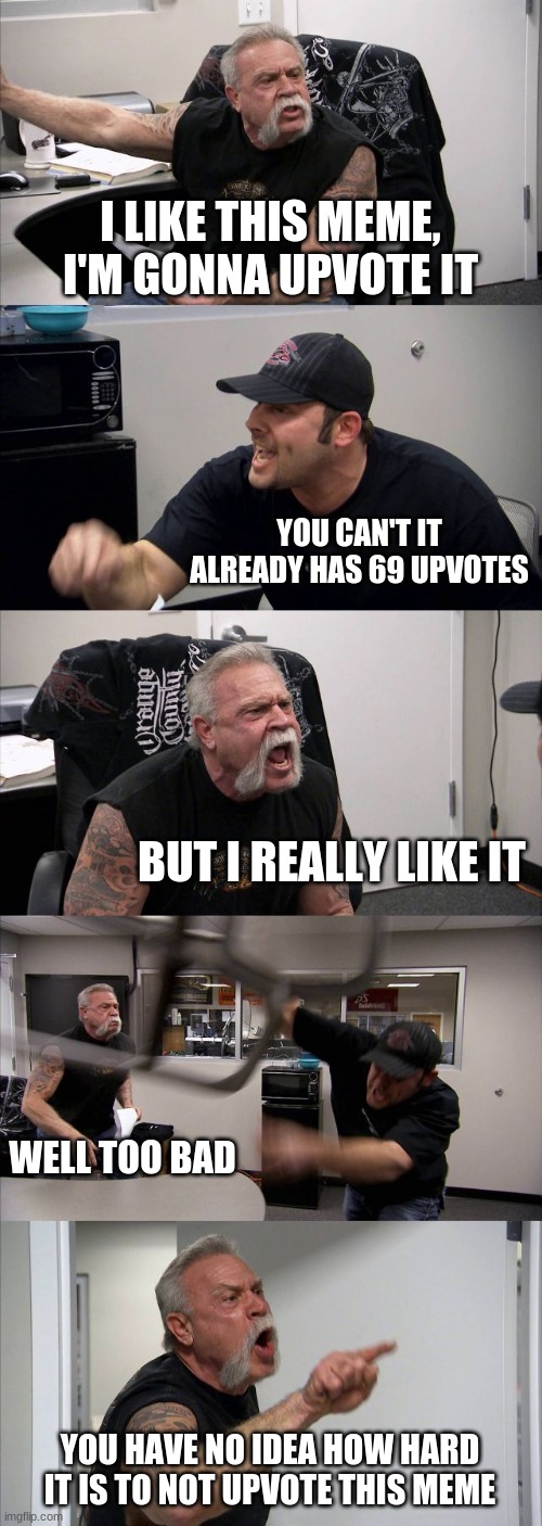 seriously tho guys that would be awesome | I LIKE THIS MEME, I'M GONNA UPVOTE IT; YOU CAN'T IT ALREADY HAS 69 UPVOTES; BUT I REALLY LIKE IT; WELL TOO BAD; YOU HAVE NO IDEA HOW HARD IT IS TO NOT UPVOTE THIS MEME | image tagged in memes,american chopper argument | made w/ Imgflip meme maker
