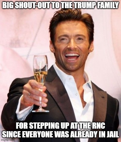 Hugh Jackman Cheers | BIG SHOUT-OUT TO THE TRUMP FAMILY; FOR STEPPING UP AT THE RNC SINCE EVERYONE WAS ALREADY IN JAIL | image tagged in hugh jackman cheers | made w/ Imgflip meme maker