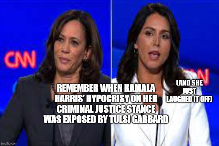 Hypocrisy | REMEMBER WHEN KAMALA HARRIS' HYPOCRISY ON HER CRIMINAL JUSTICE STANCE WAS EXPOSED BY TULSI GABBARD; (AND SHE JUST LAUGHED IT OFF) | image tagged in tulsi,hypocrisy,kamala harris | made w/ Imgflip meme maker