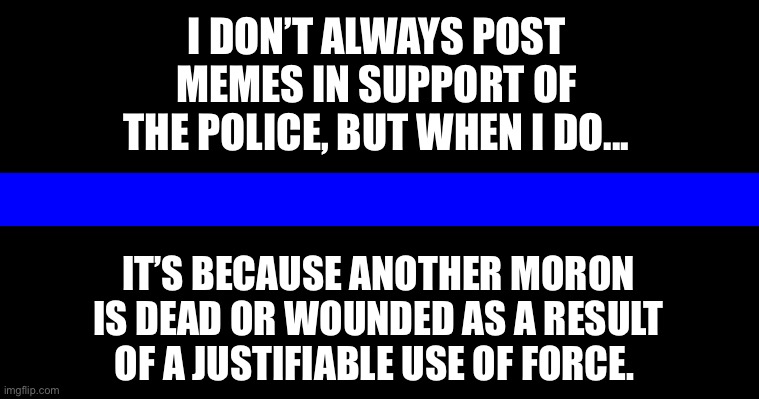 Support the Police | I DON’T ALWAYS POST MEMES IN SUPPORT OF THE POLICE, BUT WHEN I DO... IT’S BECAUSE ANOTHER MORON IS DEAD OR WOUNDED AS A RESULT OF A JUSTIFIABLE USE OF FORCE. | image tagged in police,thin blue line,criminals | made w/ Imgflip meme maker