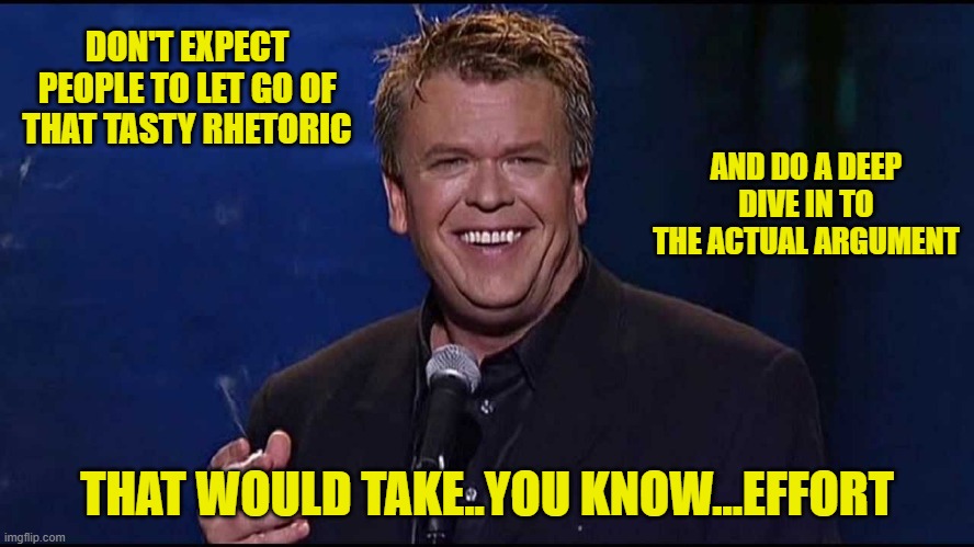 Ron White | DON'T EXPECT PEOPLE TO LET GO OF THAT TASTY RHETORIC THAT WOULD TAKE..YOU KNOW...EFFORT AND DO A DEEP DIVE IN TO THE ACTUAL ARGUMENT | image tagged in ron white | made w/ Imgflip meme maker