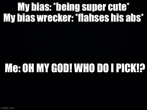 True story | My bias: *being super cute*
My bias wrecker: *flahses his abs*; Me: OH MY GOD! WHO DO I PICK!? | image tagged in black background | made w/ Imgflip meme maker