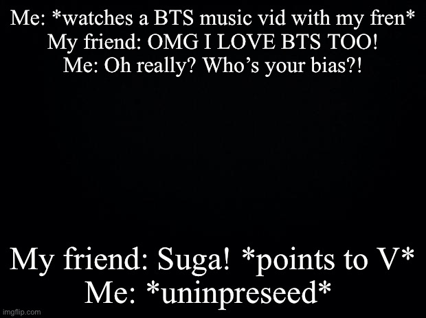 Black background | Me: *watches a BTS music vid with my fren*
My friend: OMG I LOVE BTS TOO!
Me: Oh really? Who’s your bias?! My friend: Suga! *points to V*
Me: *unimpressed* | image tagged in bruh,bruh moment | made w/ Imgflip meme maker