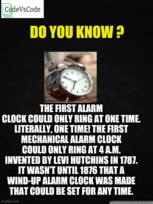 Fun | THE FIRST ALARM CLOCK COULD ONLY RING AT ONE TIME.

LITERALLY, ONE TIME! THE FIRST MECHANICAL ALARM CLOCK COULD ONLY RING AT 4 A.M. INVENTED BY LEVI HUTCHINS IN 1787.

IT WASN’T UNTIL 1876 THAT A WIND-UP ALARM CLOCK WAS MADE THAT COULD BE SET FOR ANY TIME. DO YOU KNOW ? | image tagged in funny,funny memes | made w/ Imgflip meme maker