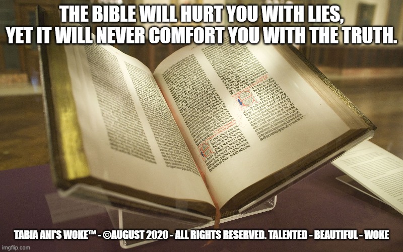 The Bible | THE BIBLE WILL HURT YOU WITH LIES, YET IT WILL NEVER COMFORT YOU WITH THE TRUTH. TABIA ANI'S WOKE™ - ©AUGUST 2020 - ALL RIGHTS RESERVED. TALENTED - BEAUTIFUL - WOKE | image tagged in bible | made w/ Imgflip meme maker